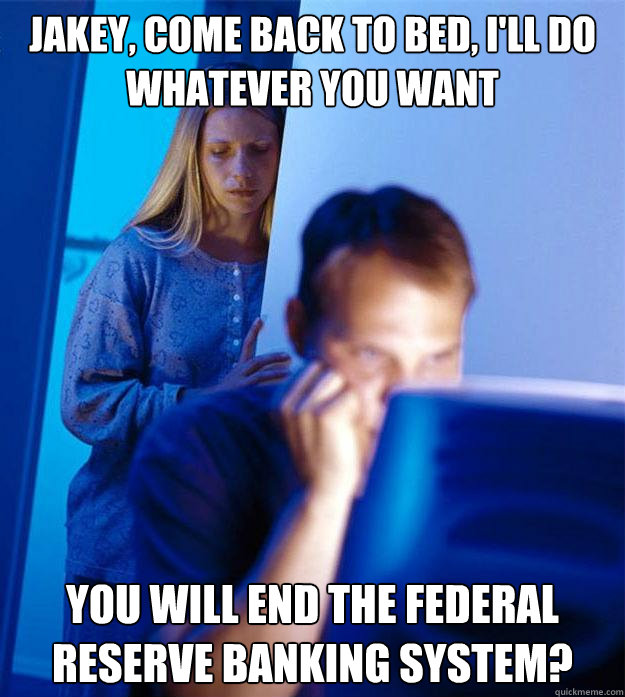 Jakey, Come back to bed, I'll do whatever you want You will end the federal reserve banking system?  Redditors Wife