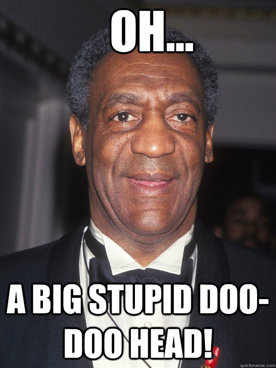 Oh... a big stupid doo-doo head!  Bill Cosby