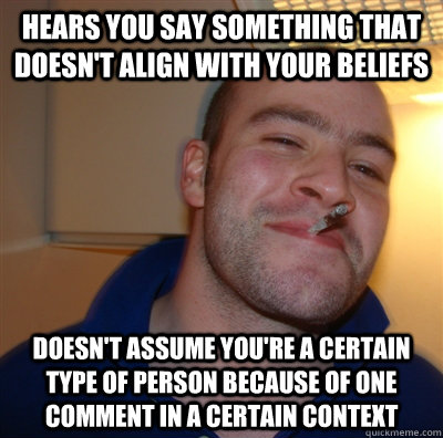 hears you say something that doesn't align with your beliefs doesn't assume you're a certain type of person because of one comment in a certain context  GoodGuyGreg