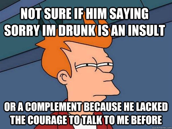Not sure if him saying sorry im drunk is an insult Or a complement because he lacked the courage to talk to me before  Futurama Fry