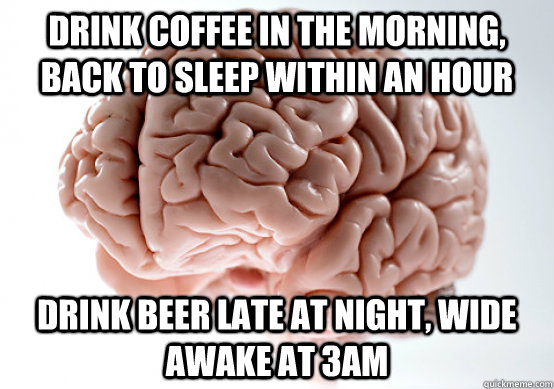 Drink coffee in the morning, back to sleep within an hour Drink beer late at night, wide awake at 3am  Scumbag Brain I almost puked