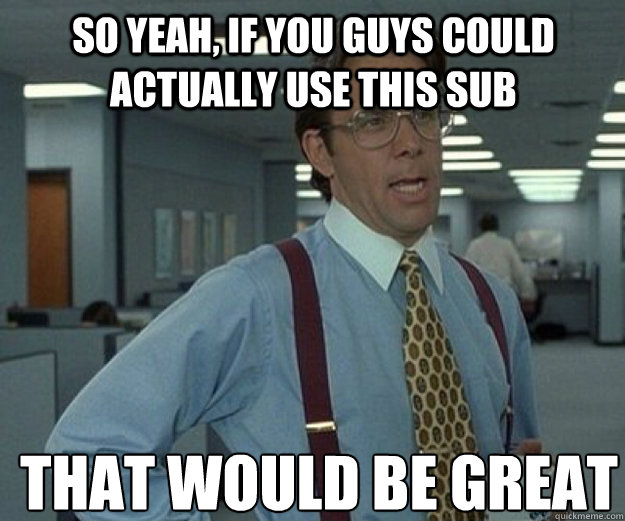 So yeah, if you guys could actually use this sub THAT WOULD BE GREAT  that would be great