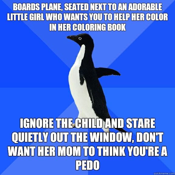 Boards plane, seated next to an adorable little girl who wants you to help her color in her coloring book  Ignore the child and stare quietly out the window, don't want her mom to think you're a pedo  Socially Awkward Penguin