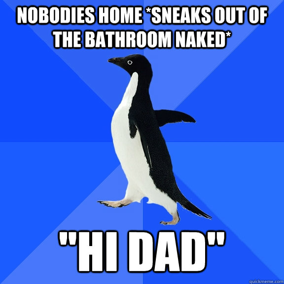 Nobodies home *sneaks out of the bathroom naked* 