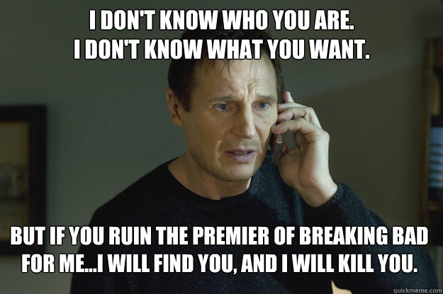 I don't know who you are.
I don't know what you want. But if you ruin the premier of Breaking Bad for me...I will find you, and I will kill you. - I don't know who you are.
I don't know what you want. But if you ruin the premier of Breaking Bad for me...I will find you, and I will kill you.  Taken