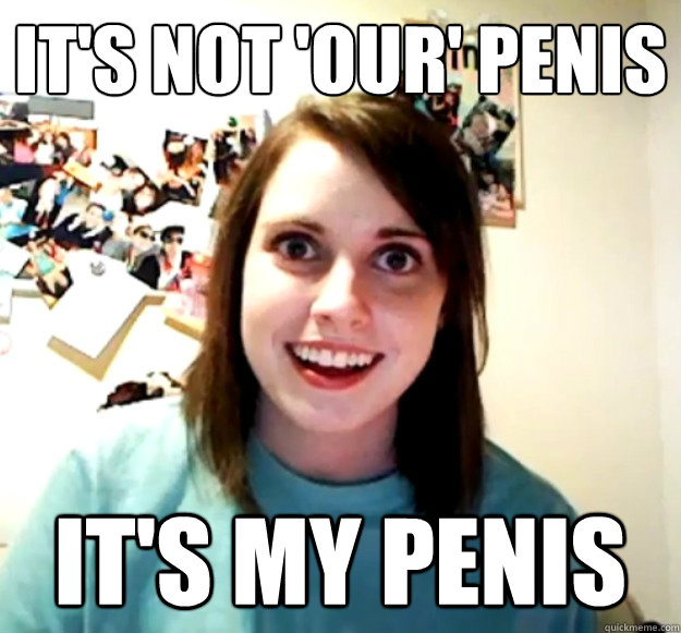 It's not 'our' penis It's MY penis  Overly Attached Girlfriend