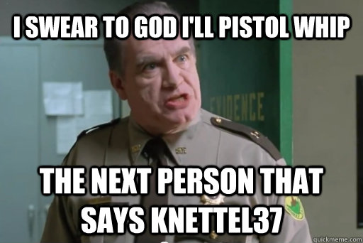 I swear to god I'll pistol whip the next person that says knettel37  