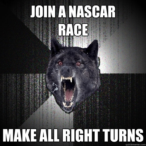 join a nascar
race make all right turns  Insanity Wolf