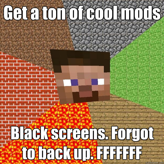 Get a ton of cool mods Black screens. Forgot to back up. FFFFFFF  Minecraft