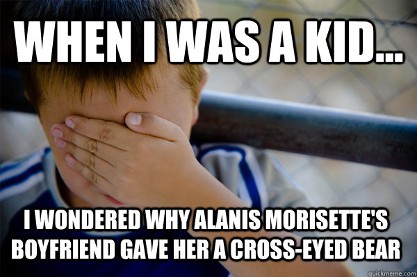 WHEN I WAS A KID... i wondered why Alanis Morisette's boyfriend gave her a cross-eyed bear - WHEN I WAS A KID... i wondered why Alanis Morisette's boyfriend gave her a cross-eyed bear  Confession kid