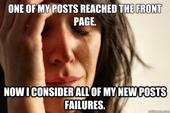 One of my posts reached the front page. Now I consider all of my new posts failures.  First World Problems