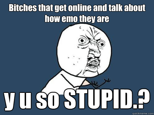Bitches that get online and talk about how emo they are y u so STUPID.?  Y U No