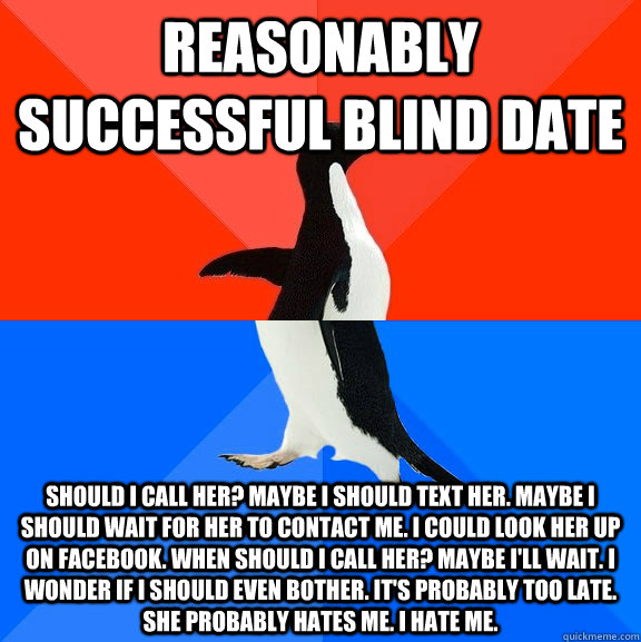 Reasonably successful blind date Should I call her? Maybe I should text her. Maybe I should wait for her to contact me. I could look her up on Facebook. When should I call her? Maybe I'll wait. I wonder if I should even bother. it's probably too late. She - Reasonably successful blind date Should I call her? Maybe I should text her. Maybe I should wait for her to contact me. I could look her up on Facebook. When should I call her? Maybe I'll wait. I wonder if I should even bother. it's probably too late. She  Socially Awesome Awkward Penguin