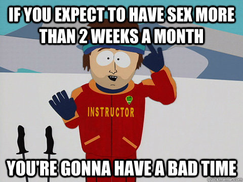 If you expect to have sex more than 2 weeks a month you're gonna have a bad time - If you expect to have sex more than 2 weeks a month you're gonna have a bad time  Youre gonna have a bad time