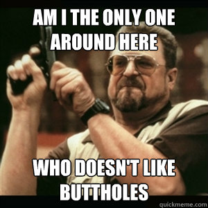 Am i the only one around here who doesn't like buttholes  Am I The Only One Round Here