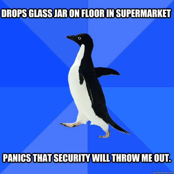 Drops glass jar on floor in supermarket  Panics that security will throw me out.   Socially Awkward Penguin
