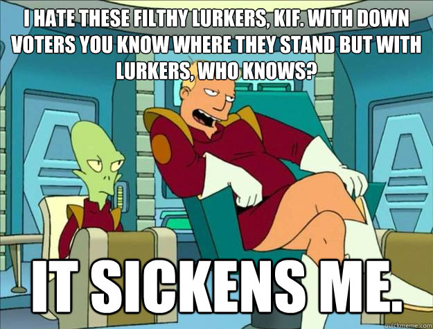 I hate these filthy Lurkers, Kif. With down voters you know where they stand but with lurkers, who knows?  It sickens me. 
  