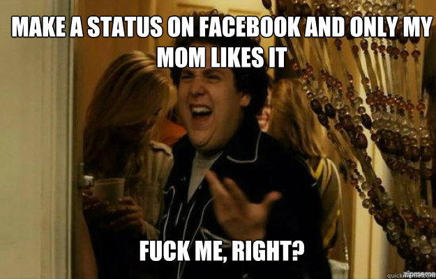 make a status on facebook and only my mom likes it FUCK ME, RIGHT?  fuck me right