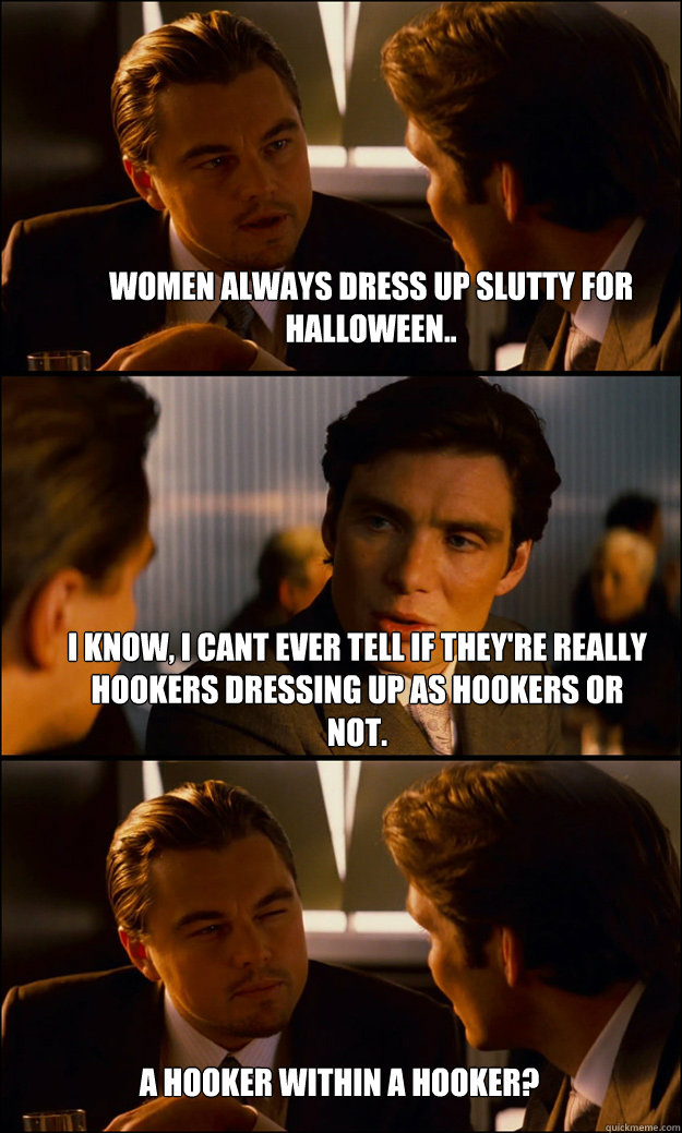 Women always dress up slutty for halloween.. I know, I cant ever tell if they're really hookers dressing up as hookers or not. A hooker within a hooker?  Inception