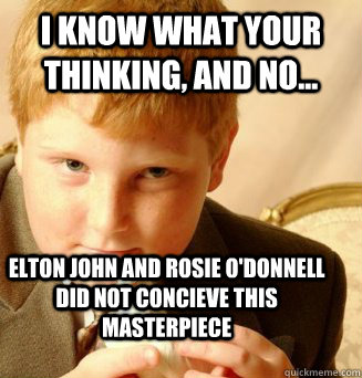 I know what your thinking, and no... elton john and rosie o'donnell did not concieve this masterpiece - I know what your thinking, and no... elton john and rosie o'donnell did not concieve this masterpiece  Ginger Tommy