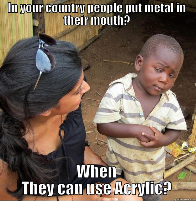 IN YOUR COUNTRY PEOPLE PUT METAL IN THEIR MOUTH? WHEN THEY CAN USE ACRYLIC? Skeptical Third World Kid