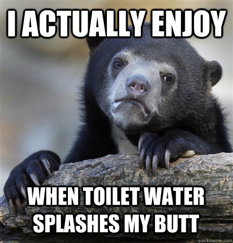 I actually enjoy when toilet water splashes my butt  Confession Bear