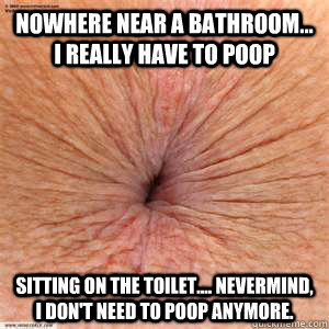 nowhere near a bathroom... i really have to poop sitting on the toilet.... nevermind, i don't need to poop anymore.  scumbag butthole