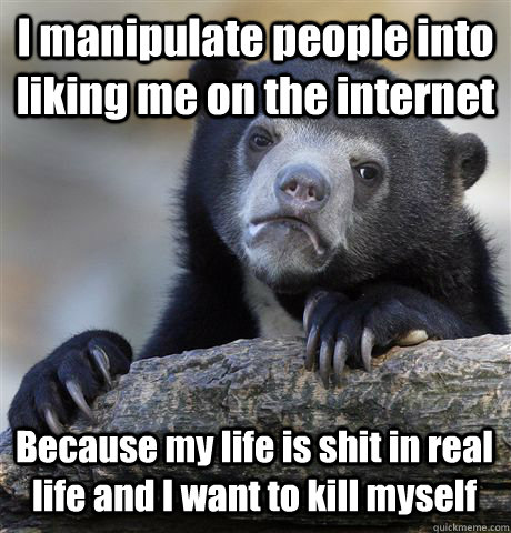 I manipulate people into liking me on the internet Because my life is shit in real life and I want to kill myself - I manipulate people into liking me on the internet Because my life is shit in real life and I want to kill myself  Confession Bear