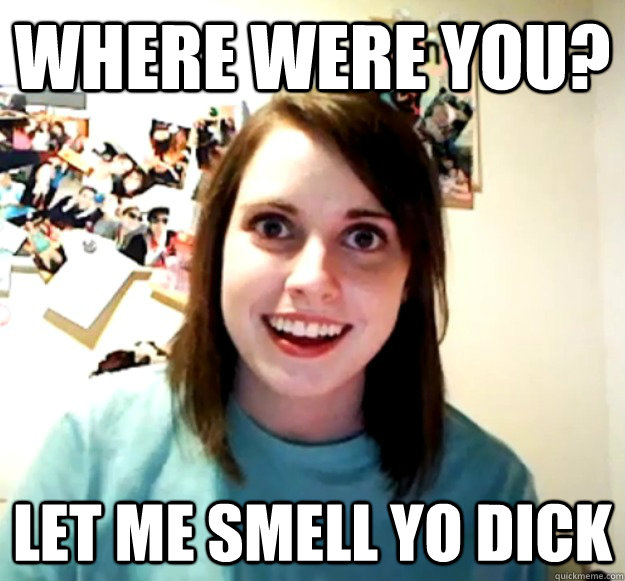 Where were you? Let me smell yo dick  Overly Attached Girlfriend