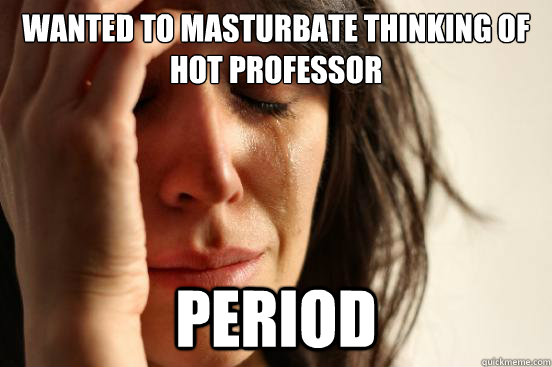 Wanted to masturbate thinking of hot professor Period  FirstWorldProblems
