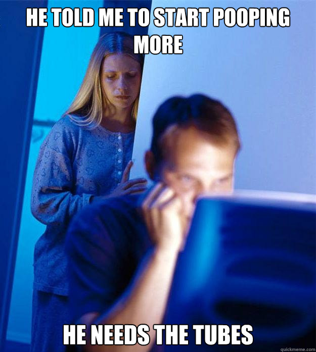 he told me to start pooping more he needs the tubes  Redditors Wife