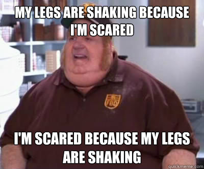 My legs are shaking because i'm scared i'm scared because my legs are shaking  Fat Bastard