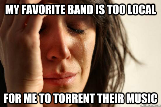 My favorite band is too local for me to torrent their music  First World Problems