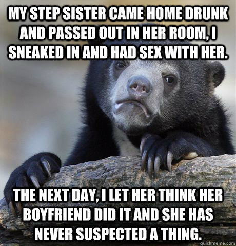My step sister came home drunk and passed out in her room, I sneaked in and had sex with her. The next day, I let her think her boyfriend did it and she has never suspected a thing.   - My step sister came home drunk and passed out in her room, I sneaked in and had sex with her. The next day, I let her think her boyfriend did it and she has never suspected a thing.    Confession Bear