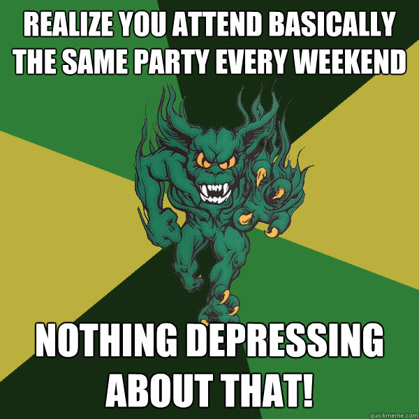 Realize You attend basically the same party every weekend Nothing depressing about that!  Green Terror