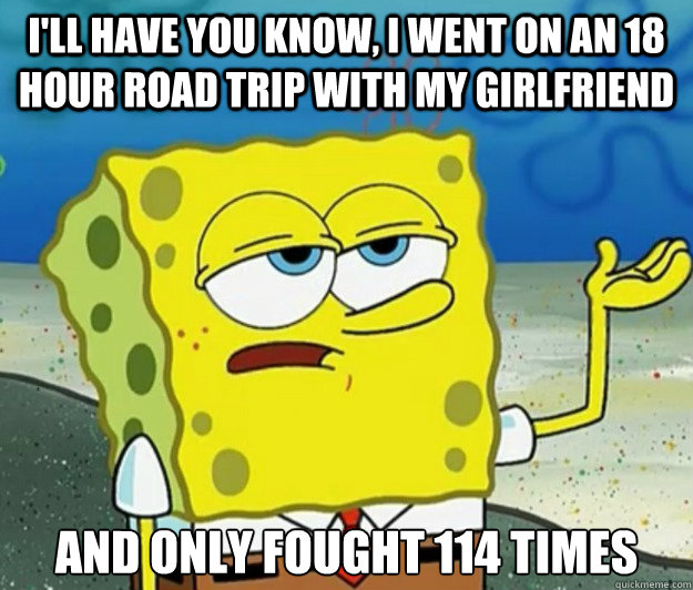 I'll have you know, I went on an 18 hour road trip with my girlfriend And only fought 114 times  Tough Spongebob
