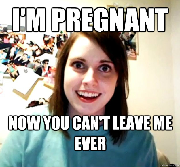 I'm pregnant now you can't leave me ever  Overly Attached Girlfriend