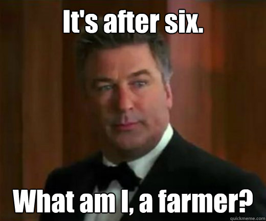 It's after six. What am I, a farmer?  