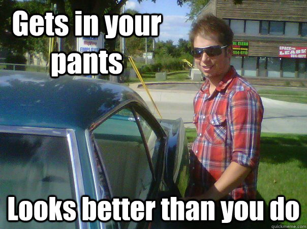 Gets in your pants Looks better than you do - Gets in your pants Looks better than you do  Probably Gay Guy