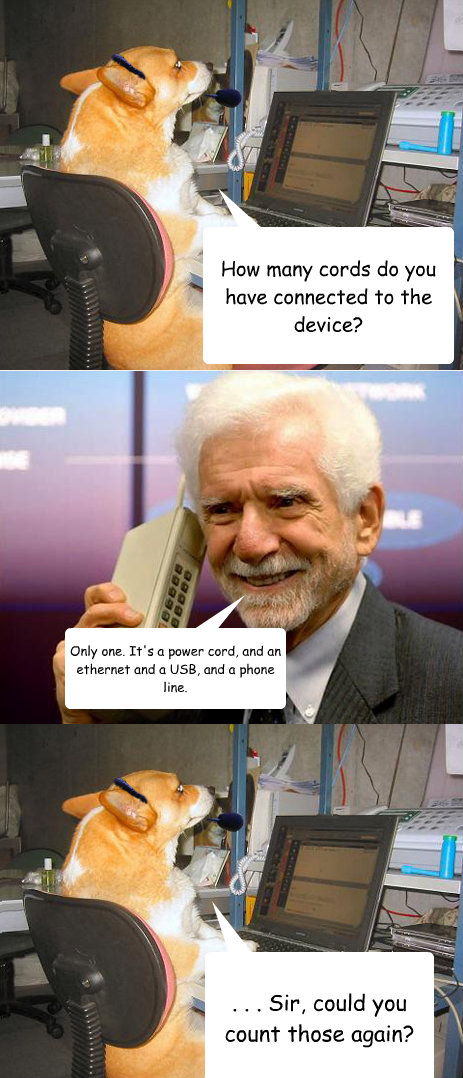 How many cords do you have connected to the device? Only one. It's a power cord, and an ethernet and a USB, and a phone line. . . . Sir, could you count those again?  