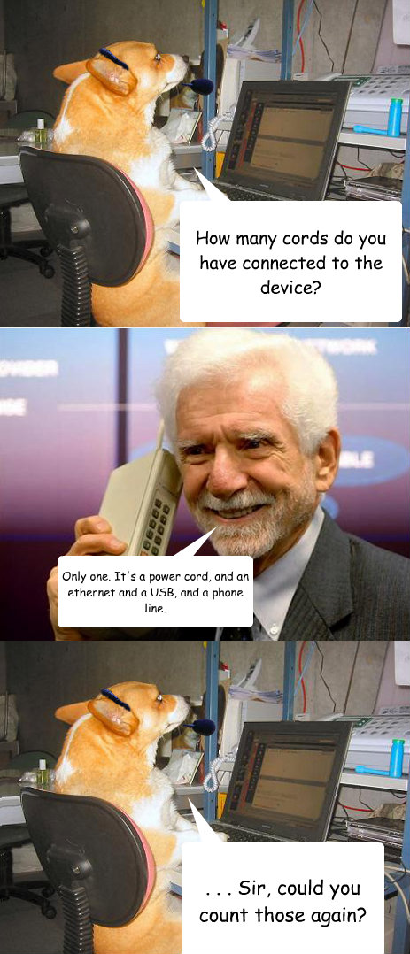 How many cords do you have connected to the device? Only one. It's a power cord, and an ethernet and a USB, and a phone line. . . . Sir, could you count those again? - How many cords do you have connected to the device? Only one. It's a power cord, and an ethernet and a USB, and a phone line. . . . Sir, could you count those again?  stupid tech support callers