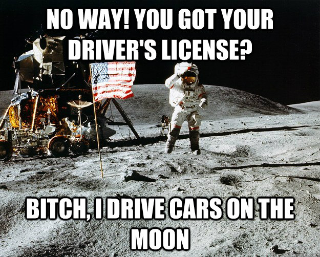 No way! You got your driver's license? Bitch, I drive cars on the moon  Unimpressed Astronaut