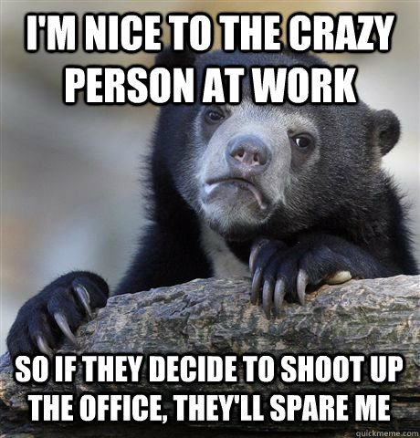 I'M NICE TO THE CRAZY PERSON AT WORK SO IF THEY DECIDE TO SHOOT UP THE OFFICE, THEY'LL SPARE ME - I'M NICE TO THE CRAZY PERSON AT WORK SO IF THEY DECIDE TO SHOOT UP THE OFFICE, THEY'LL SPARE ME  Confession Bear