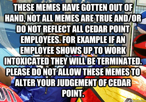 These Memes have gotten out of hand, not all memes are true and/or do not reflect all cedar point employees. for example if an employee shows up to work intoxicated they will be terminated. please do not allow these memes to alter your judgement of cedar  - These Memes have gotten out of hand, not all memes are true and/or do not reflect all cedar point employees. for example if an employee shows up to work intoxicated they will be terminated. please do not allow these memes to alter your judgement of cedar   Cedar Point employee