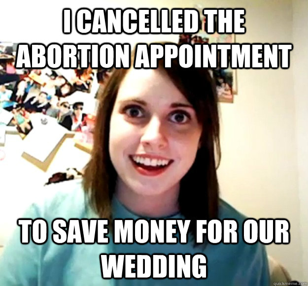 I cancelled the abortion appointment to save money for our wedding  Overly Attached Girlfriend