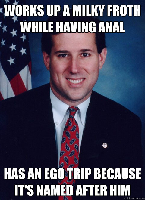 works up a milky froth while having anal has an ego trip because it's named after him - works up a milky froth while having anal has an ego trip because it's named after him  Scumbag Santorum
