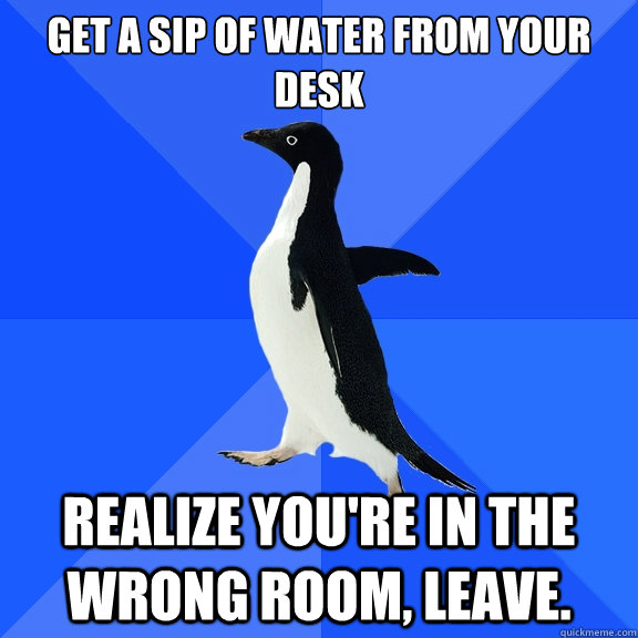 Get a sip of water from your desk realize you're in the wrong room, leave.  Socially Awkward Penguin