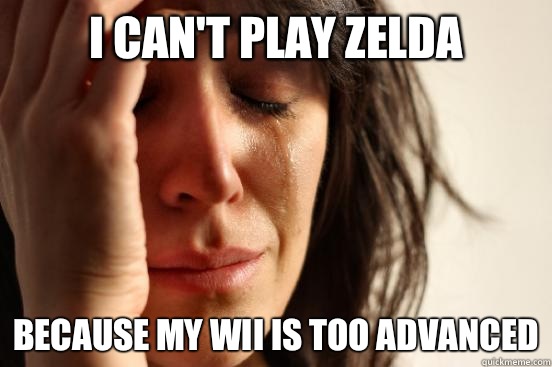 I can't play Zelda  Because my wii is too advanced  First World Problems