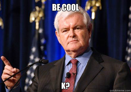 Be cool  k?  Newt gingrich