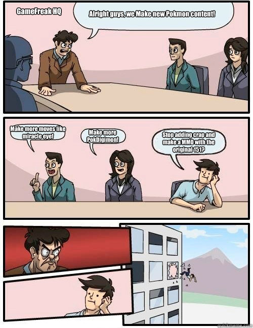 Alright guys, we Make new Pokémon content! Make more moves like miracle eye! Make more PokéDigimon! Stop adding crap and make a MMO with the original 151? GameFreak HQ - Alright guys, we Make new Pokémon content! Make more moves like miracle eye! Make more PokéDigimon! Stop adding crap and make a MMO with the original 151? GameFreak HQ  Boardroom Suggestion